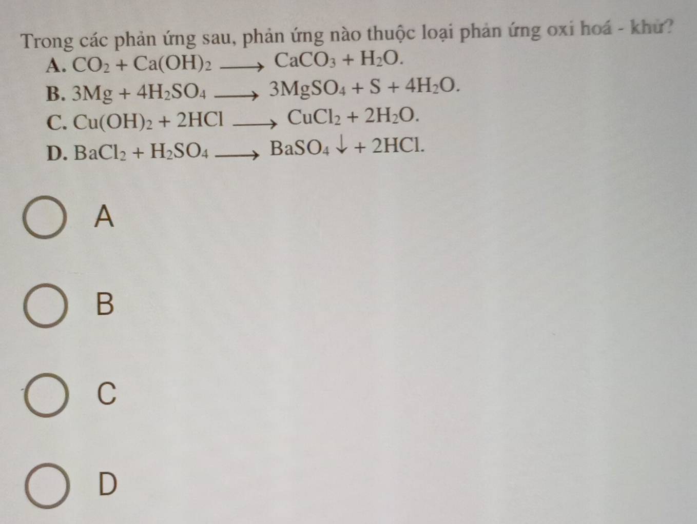 Trong các phản ứng sau, phản ứng nào thuộc loại phản ứng oxi hoá - khứ?
A. CO_2+Ca(OH)_2to CaCO_3+H_2O.
B. 3Mg+4H_2SO_4to 3MgSO_4+S+4H_2O.
C. Cu(OH)_2+2HClto CuCl_2+2H_2O.
D. BaCl_2+H_2SO_4to BaSO_4downarrow +2HCl. 
A
B
C
D