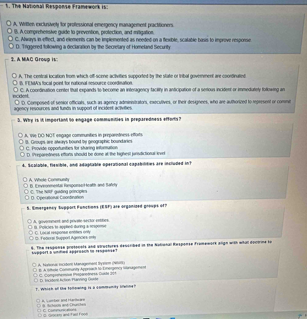 The National Response Framework is:
A. Written exclusively for professional emergency management practitioners.
B. A comprehensive guide to prevention, protection, and mitigation.
C. Always in effect, and elements can be implemented as needed on a flexible, scalable basis to improve response.
D. Triggered following a declaration by the Secretary of Homeland Security.
2. A MAC Group is:
A. The central location from which off-scene activities supported by the state or tribal government are coordinated.
B. FEMA's focal point for national resource coordination.
C. A coordination center that expands to become an interagency facility in anticipation of a serious incident or immediately following an
incident.
D. Composed of senior officials, such as agency administrators, executives, or their designees, who are authorized to represent or commit
agency resources and funds in support of incident activities.
3. Why is it important to engage communities in preparedness efforts?
A. We DO NOT engage communities in preparedness efforts
B. Groups are always bound by geographic boundaries
C. Provide opportunities for sharing information
D. Preparedness efforts should be done at the highest jurisdictional level
4. Scalable, flexible, and adaptable operational capabilities are included in?
A Whole Community
B. Environmental Response/Health and Safety
C. The NRF guiding principles
D. Operational Coordination
5. Emergency Support Functions (ESF) are organized groups of?
A. government and private-sector entities.
B. Policies to applied during a response
C. Local response entities only
D. Federal Support Agencies only
6. The response protocols and structures described in the National Response Framework align with what doctrine to
support a unified approach to response?
A. National Incident Management System (NIMS)
B. A Whole Community Approach to Emergency Management
C. Comprehensive Preparedness Guide 201
D. Incident Action Planning Guide
7. Which of the following is a community lifeline?
A. Lumber and Hardware
B. Schools and Churches
C. Communications
D. Grocery and Fast Food