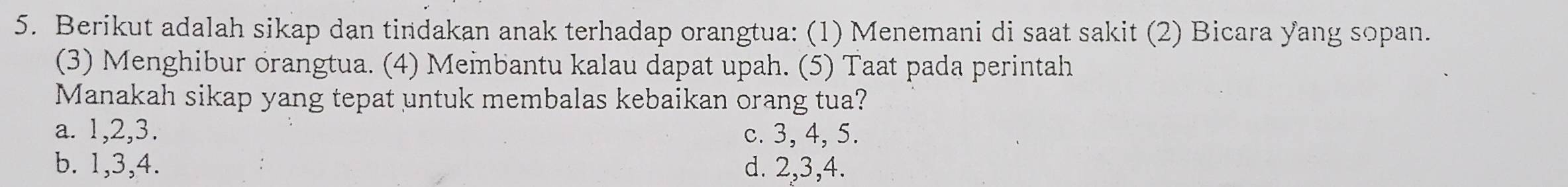 Berikut adalah sikap dan tindakan anak terhadap orangtua: (1) Menemani di saat sakit (2) Bicara yang sopan.
(3) Menghibur orangtua. (4) Meibantu kalau dapat upah. (5) Taat pada perintah
Manakah sikap yang tepat untuk membalas kebaikan orang tua?
a. 1, 2, 3. c. 3, 4, 5.
b. 1, 3, 4. d. 2, 3, 4.