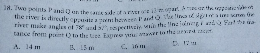 Two points P and Q on the same side of a river are 12 m apart. A tree on the opposite side of
the river is directly opposite a point between P and Q. The lines of sight of a tree across the
river make angles of 78° and 57° , respectively, with the line joining P and Q. Find the dis-
tance from point Q to the tree. Express your answer to the nearest meter.
A. 14 m B. 15 m C. 16 m D. 17 m