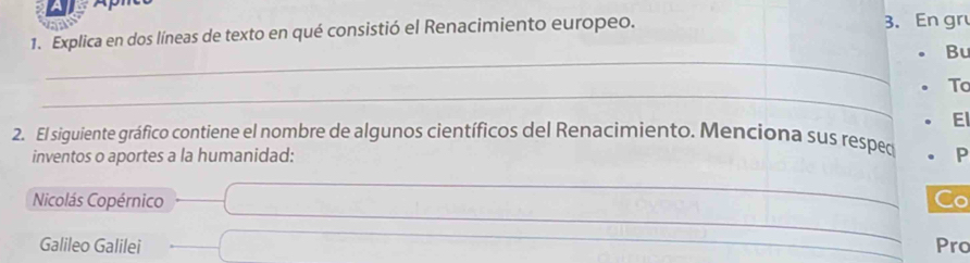 Explica en dos líneas de texto en qué consistió el Renacimiento europeo. 3. En gr 
_ 
Bu 
_ 
To 
E 
2. El siguiente gráfico contiene el nombre de algunos científicos del Renacimiento. Menciona sus respec P 
inventos o aportes a la humanidad: 
_ 
Nicolás Copérnico _Co 
_ 
Galileo Galilei _Pro