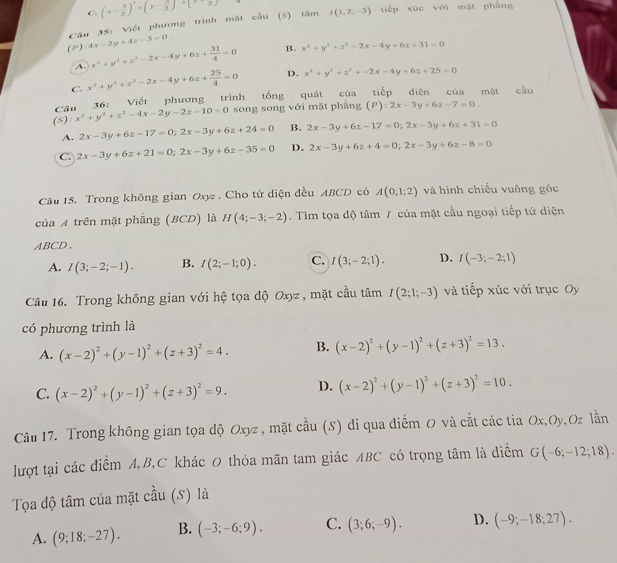 C. (x- 3/2 )^2+(y- 1/2 )^-2)
(P):4x-2y+4z-3=0. Câu 35: Viết phương trình mặt cầu (S) tâm I(1,2,-3) tiếp xúc với mặt phẳng
A. x^2+y^2+z^2-2x-4y+6z+ 31/4 =0 B. x^2+y^2+z^2-2x-4y+6z+31=0
C. x^2+y^2+z^2-2x-4y+6z+ 25/4 =0 D. x^2+y^2+z^2+-2x-4y+6z+25=0
Câu 36: Viết phương trình tổng quát của tiếp diện của mặt cầu
(5) :x^2+y^2+z^2-4x-2y-2z-10=0 song song với mặt phẳng (P): 2x-3y+6z-7=0
A. 2x-3y+6z-17=0;2x-3y+6z+24=0 B. 2x-3y+6z-17=0;2x-3y+6z+31=0
C. 2x-3y+6z+21=0;2x-3y+6z-35=0 D. 2x-3y+6z+4=0;2x-3y+6z-8=0
Câu 15. Trong không gian Oxyz . Cho tứ diện dều ABCD có A(0;1;2) và hình chiếu vuông góc
của A trên mặt phẳng (BCD) là H(4;-3;-2). Tìm tọa độ tâm / của mặt cầu ngoại tiếp tứ diện
ABCD .
A. I(3;-2;-1). B. I(2;-1;0). C. I(3;-2;1). D. I(-3;-2;1)
Câu 16. Trong không gian với hệ tọa độ Oxyz , mặt cầu tâm I(2;1;-3) và tiếp xúc với trục Oy
có phương trình là
A. (x-2)^2+(y-1)^2+(z+3)^2=4.
B. (x-2)^2+(y-1)^2+(z+3)^2=13.
C. (x-2)^2+(y-1)^2+(z+3)^2=9.
D. (x-2)^2+(y-1)^2+(z+3)^2=10.
Câu 17. Trong không gian tọa độ Oxyz , mặt cầu (S) đi qua điểm O và cắt các tia Ox,Oy,Oz lần
lượt tại các điểm A,B,C khác 0 thỏa mãn tam giác ABC có trọng tâm là điểm G(-6;-12;18).
Tọa độ tâm của mặt cầu (S) là
C.
A. (9;18;-27).
B. (-3;-6;9). (3;6;-9).
D. (-9;-18;27).