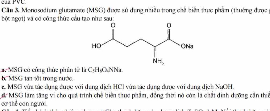 của PVC.
Câu 3. Monosodium glutamate (MSG) được sử dụng nhiều trong chế biến thực phẩm (thường được
bột ngọt) và có công thức cầu tạo như sau:
a. MSG có công thức phân tử là C_5H_8O_4NNa.
b. MSG tan tốt trong nước.
c. MSG vừa tác dụng được với dung dịch HCl vừa tác dụng được với dung dịch NaOH.
d. MSG làm tăng vị cho quá trình chế biển thực phầm, đồng thời nó còn là chất dinh dưỡng cần thiế
cơ thể con người.