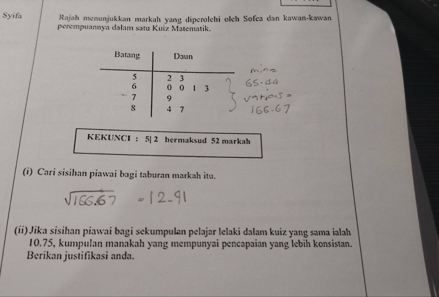 Syifa 
Rajah menunjukkan markah yang diperolchi olch Sofea dan kawan-kawan 
perempuannya dalam satu Kuiz Matematik. 
KEKUNCI : 5| 2 bermaksud 52 markah 
(i) Cari sisihan piawai bagi taburan markah itu. 
(ii) Jika sisihan piawai bagi sekumpulan pelajar lelaki dalam kuiz yang sama ialah
10.75, kumpulan manakah yang mempunyai pencapaian yang lebih konsistan. 
Berikan justifikasi anda.