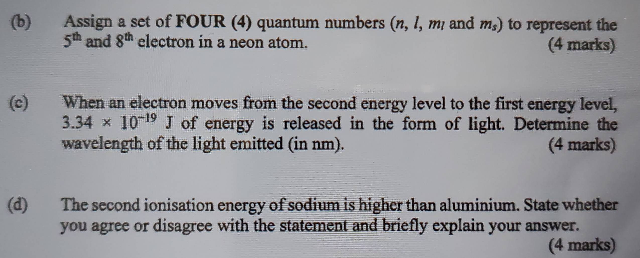 Assign a set of FOUR (4) quantum numbers (n, l, m! and m_s) to represent the
5^(th) and 8^(th) electron in a neon atom. (4 marks) 
(c) When an electron moves from the second energy level to the first energy level,
3.34* 10^(-19)J of energy is released in the form of light. Determine the 
wavelength of the light emitted (in nm). (4 marks) 
(d) The second ionisation energy of sodium is higher than aluminium. State whether 
you agree or disagree with the statement and briefly explain your answer. 
(4 marks)