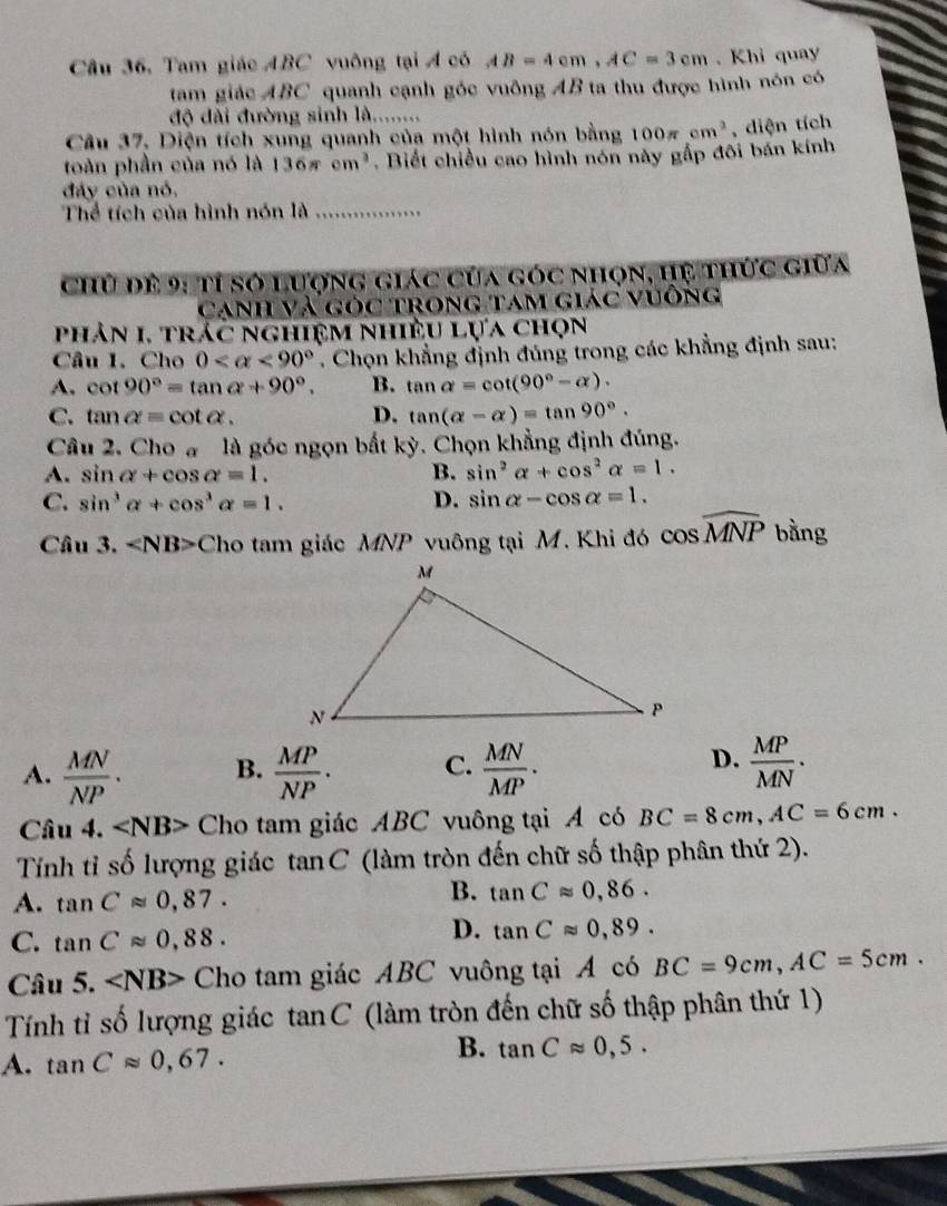 Câu 36, Tam giác ABC vuông tại A có AB=4cm,AC=3cm. Khi quay
tam giác ABC quanh cạnh góc vuông AB ta thu được hình nón có
độ đài đường sinh là........
Câu 37. Diện tích xung quanh của một hình nón bằng 100π cm^3
toàn phần của nó là 136π cm^3. Biết chiều cao hình nón này gấp đôi bán kính , diện tích
đây của nó,
Thể tích của hình nón là_
Chủ đề 9: tỉ số Lượng giác của góc nhọn, hệ thức giữa
Cạnh Và góc trong tam giác vuống
phản 1. trác nghiệm nhiều lựa chọn
Câu 1. Cho 0 <90°. Chọn khẳng định đúng trong các khẳng định sau:
A. cot 90°=tan alpha +90°. B. tan alpha =cot (90°-alpha ).
C. tan alpha =cot alpha . D. tan (alpha -alpha )=tan 90°.
Câu 2. Cho a là góc ngọn bất kỳ. Chọn khẳng định đúng.
A. sin alpha +cos alpha =1. B. sin^2alpha +cos^2alpha =1.
C. sin^3alpha +cos^3alpha =1. D. sin alpha -cos alpha =1.
Câu 3. Ch o  tam giác MNP vuông tại M. Khi đó cos widehat MNP bằng
D.
A.  MN/NP . B.  MP/NP . C.  MN/MP .  MP/MN .
Câu 4. ∠ NB> Cho tam giác ABC vuông tại A có BC=8cm,AC=6cm.
Tính tỉ số lượng giác tanC (làm tròn đến chữ số thập phân thứ 2).
B.
A. tan Capprox 0,87. tan Capprox 0,86.
C. tan Capprox 0,88.
D. tan Capprox 0,89.
Câu 5. ∠ NB> Cho tam giác ABC vuông tại A có BC=9cm,AC=5cm.
Tính tỉ số lượng giác  tan C  (làm tròn đến chữ số thập phân thứ 1)
B.
A. tan Capprox 0,67. tan Capprox 0,5.