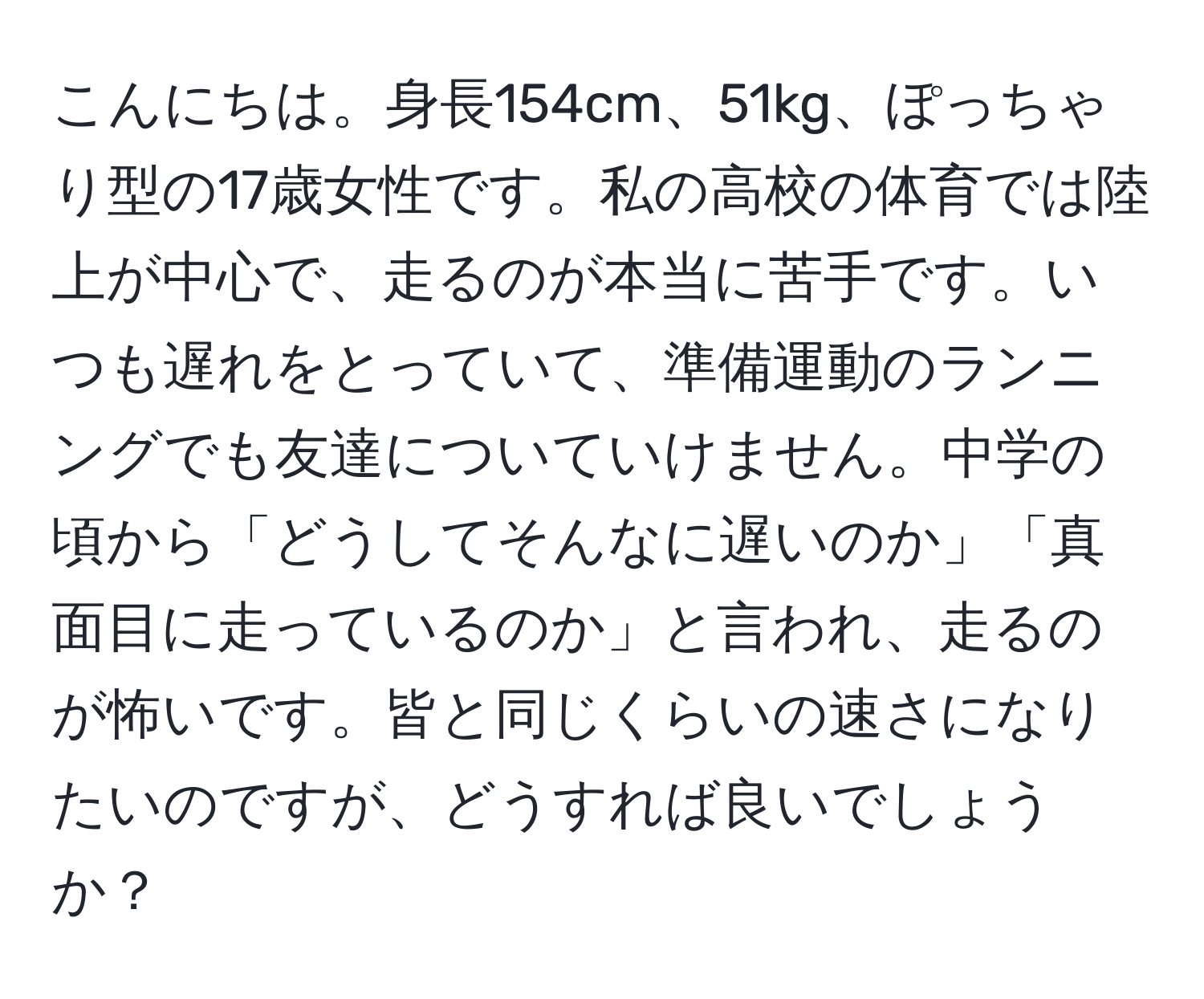 こんにちは。身長154cm、51kg、ぽっちゃり型の17歳女性です。私の高校の体育では陸上が中心で、走るのが本当に苦手です。いつも遅れをとっていて、準備運動のランニングでも友達についていけません。中学の頃から「どうしてそんなに遅いのか」「真面目に走っているのか」と言われ、走るのが怖いです。皆と同じくらいの速さになりたいのですが、どうすれば良いでしょうか？