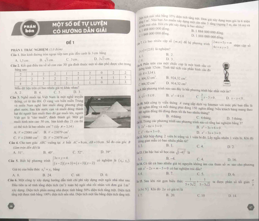 Din tích mái nhà băng 35% diện tích tầng trệt. Đơn giá xây dựng trọn gói là 6 triều
fng
PHAN Một số đề tự luyện 1m^2. Nhà bạn An muôn xây dựng một căn nhà 3 tằng (ngang 5 m, dài 16 m) và
có một mái nhà. Hỏi chỉ phí xây dựng là bao nhiêu?
bốn Có HướNG DẫN Giải
A 1 488 000 000 đồng
B. 1 884 000 000 đồng
C. I 848 000 000 đồng. D. 1 888 000 000 đồng.
(i# 7. Có bao nhiêu cập sổ
Đế 1 (m;n) đề hệ phương trình beginarrayl 2mx+5y=m 4x+ny=3endarray. nhận cặp số
PHÀN I TRÁC NGHIỆM (3,0 điểm) là nghiệm?
Câu 1. Bản kính đường tròn ngoại tiếp tam giác đều cạnh là 3 cm bằng
(x,y)=(2;0) B. 2 .
A. 1,5 cm B. sqrt(3)cm. C. 3 cm . D. 3sqrt(3)cm
A. 1 .
C 0.
D. 3 .
Câu 2. Kết quá điều tra về số con của 30 gia đình thuộc một tổ dân phố được cho trong (ừ 8 Phần trên của một chiếc cúp là một hình cầu có
ng kính 12cm. Tính thể tích của phản hình câu đô
π =3,14).
804,32cm^3. B. 924,32cm^3.
904.32cm^3. D. 914.32cm^3. Vô DCH
Mẫu dữ liệu trên có bao nhiêu giá trị khác nhau?  9. Bắt phương trình nào sau đây là bắt phương trình bậc nhất một ản?
A. 2 . B. 4. C. 5 . D. 3 .
A. sqrt(x)-5≤ 0. B.
Câu 3. Nghề muối tại Việt Nam là một nghề truy x^2-4≤ 0. C.  2/5 x-3>0. D. x-y<0.
thống, có từ lâu đời. Ở vùng ven biên miên Tru
10. Một công ty viễn thông A cung cấp dịch vụ Internet với mức phí ban đầu là
và miền Nam nghề làm muối dùng phương ph300 nghìn đồng và mỗi tháng phái đóng 150 nghìn đồng. Nếu khách hàng mang theo
phơi nước. Sau khi nước cạn và muồi đóng thà
hạt thì người làm muối theo đó gạt muối lên, ngư
900 nghìn đồng thì đóng được tối đa bao nhiêu tháng?
Việt gọi là "cào muối", đánh thành gò. Một A. 3 tháng. B. 4 tháng. C. 6 tháng D. 5 tháng.
muối hình nón cao 50 cm, bán kính đáy 21 cm t 11. Trong các phương trình sau phương trình nào có tổng hai nghiệm bằng 3?
có thê tích là bao nhiêu cm^3 ? (lầy π =3,14) A. 2x^2-6x+3=0. B. x^2-3x+6=0.
A. V=23081cm^3 B. V=23079cm^3. C x^2-6x+3=0.
D. x^2-3x+3=0.
C. V=23080cm^3. D. V=23078cm^3. 12, Một hộp đựng 2 viên bi trắng và 1 viên bị đỏ. Lấy ngẫu nhiên 1 viên bì. Khi đó
Câu 4. Cho tam giác ABC vuông tại A biết AC=8cm,AB=10cm. Số đo của góc B không gian mẫu có bao nhiêu phần tử? C. 4. D. 2.
(làm tròn đến độ) là A. 3. B. 1.
A. 51°. B. 40°. C. 52°. D. 39°. (i 13. Căn bậc hai số học của sqrt((-4)^2) là
A. 2. B. -4. C. 4. D. 16.
Câu 5. Biết hệ phương trình beginarrayl 3x+y=4 (x-2)(y+3)=(x-3)(y-2)endarray. có nghiệm là (x_0;y_0). 14. Có tất cả bao nhiêu giá trị nguyên không âm của tham số m sao cho phương
Giá trị của biểu thức x_0^(2+y bằng trinh x^2)-2x+m-5=0 có hai nghiệm trái đầu?
A. 8. B. 24. C. 68. D. 0. A. 4. B. 7. C. 5. D. 6.
Câu 6. Một công ty xây dựng hướng dẫn tính chỉ phí xây dựng một ngôi nhà như sau:  15. Sau khi rút gọn biểu thức  1/5+3sqrt(2) + 1/5-3sqrt(2)  ta được phân số tối gián  a/b 
Đầu tiên ta sẽ tính tổng diện tích (m^2) toàn bộ ngôi nhà rồi nhân với đơn giá 1m^2
xây dựng. Diện tích phần móng nhà được tính bằng 50% diện tích tằng trệt. Diện tích (a;b∈ N). Khi đó 2a có giá trị là
tằng trệt được tính bằng 100% diện tích nền nhà. Diện tích một lầu bằng diện tích tầng trệt. A. 7. B. 20. C. 10 D. 14.
66
67