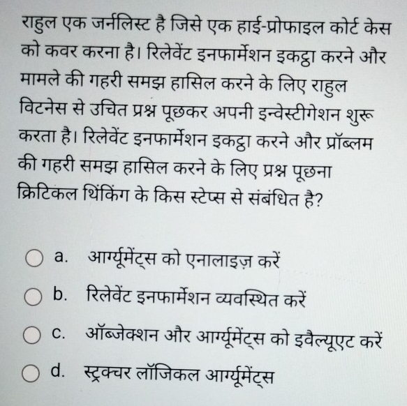 राहल एक जर्नलिस्ट
को कवर करना है। रिले
मामले की गहरी समझ हासि
विटनेस से उचित प्रश्न ७
करता है। रिलेवेंट इनफार्मेशन इकऱ
की गहरी समझ हासिल करने के लिए
a. आरग्यूमेंट्स को एनालाइज़ करें
b. रिलेवेंट इनफार्मेशन व्यवस्थित करें
C. ऑब्जेक्शन और आरग्यूमेंट्स को इवैल्यूएट करें
d. स्ट्रक्चर लॉजिकल आर्ग्यूमेंट्स