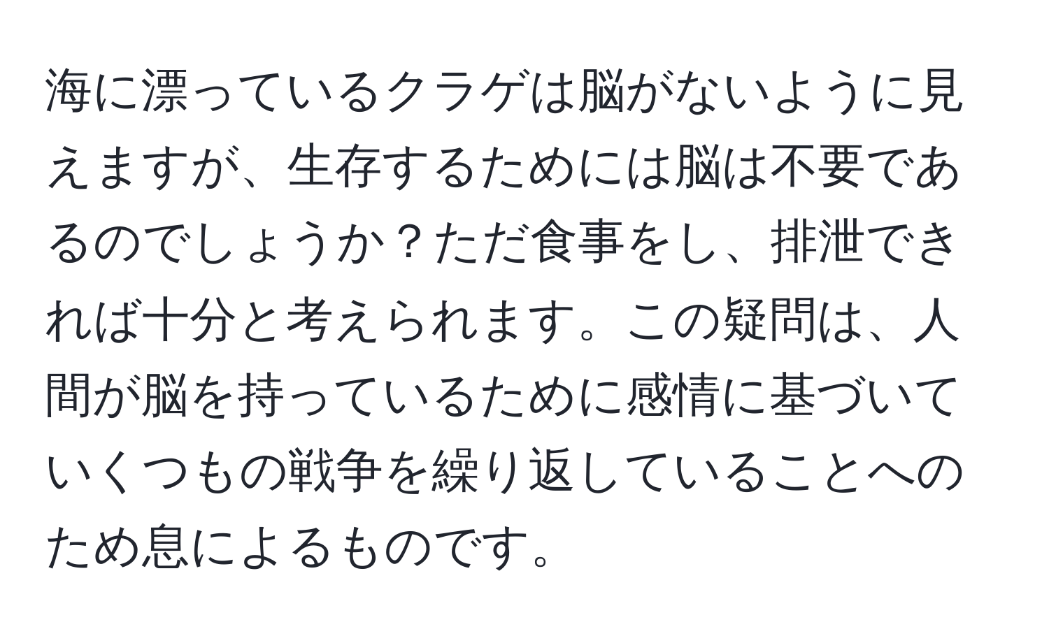 海に漂っているクラゲは脳がないように見えますが、生存するためには脳は不要であるのでしょうか？ただ食事をし、排泄できれば十分と考えられます。この疑問は、人間が脳を持っているために感情に基づいていくつもの戦争を繰り返していることへのため息によるものです。