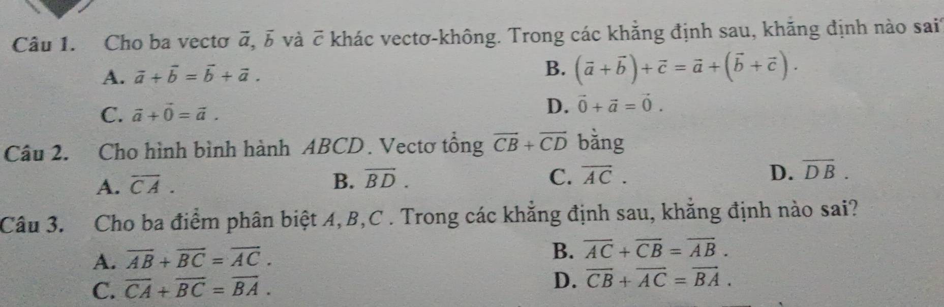 Cho ba vectơ a. b và C khác vectơ-không. Trong các khẳng định sau, khẳng định nào sai
2
A. vector a+vector b=vector b+vector a.
B. (vector a+vector b)+vector c=vector a+(vector b+vector c).
C. vector a+vector 0=vector a.
D. vector 0+vector a=vector 0. 
Câu 2. Cho hình bình hành ABCD. Vectơ tổng vector CB+vector CD bằng
A. overline CA. B. vector BD.
C. overline AC. D. overline DB. 
Câu 3. Cho ba điểm phân biệt A, B,C . Trong các khẳng định sau, khẳng định nào sai?
A. overline AB+overline BC=overline AC.
B. overline AC+overline CB=overline AB.
C. overline CA+overline BC=overline BA. D. vector CB+vector AC=vector BA.