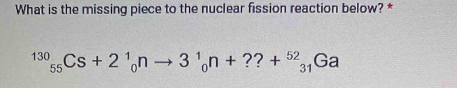 What is the missing piece to the nuclear fission reaction below? *
^130_55Cs+2^1_0nto 3^1_0n+??+^52_31Ga