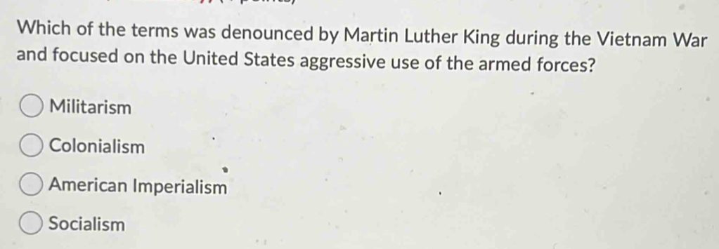 Which of the terms was denounced by Martin Luther King during the Vietnam War
and focused on the United States aggressive use of the armed forces?
Militarism
Colonialism
American Imperialism
Socialism