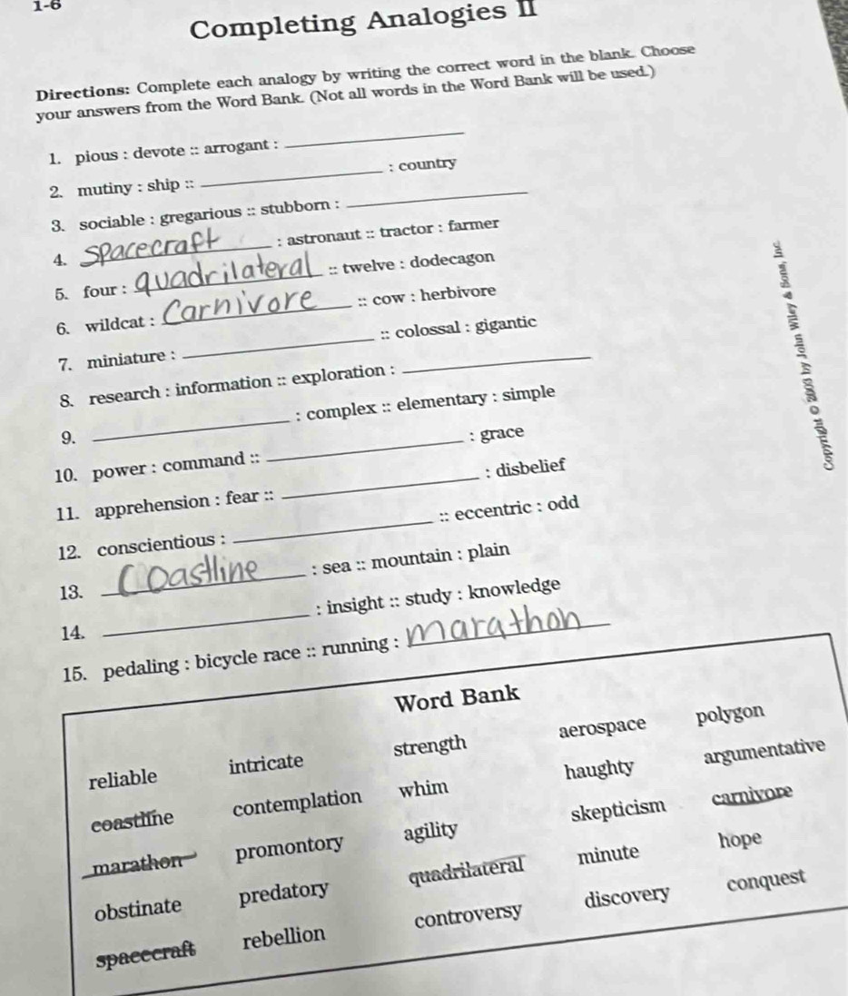 1-6
Completing Analogies II
Directions: Complete each analogy by writing the correct word in the blank. Choose
your answers from the Word Bank. (Not all words in the Word Bank will be used.)
1. pious : devote :: arrogant :
_
2. mutiny : ship :: _: country
3. sociable : gregarious :: stubborn :
_
4. _: astronaut :: tractor : farmer
5. four : _:: twelve : dodecagon
6. wildcat : _:: cow : herbivore
7. miniature : _:: colossal : gigantic
8. research : information :: exploration :
9. _: complex :: elementary : simple
_: grace
10. power : command ::
11. apprehension : fear :: _: disbelief
12. conscientious : _:: eccentric : odd
_
: sea :: mountain : plain
13.
_
: insight :: study : knowledge
14.
15. pedaling : bicycle race :: running :
_
Word Bank
reliable intricate strength aerospace
polygon
coastline contemplation whim haughty argumentative
marathon promontory agility skepticism
carnivore
obstinate predatory quadrilateral minute
hope
conquest
spacecraft rebellion controversy discovery