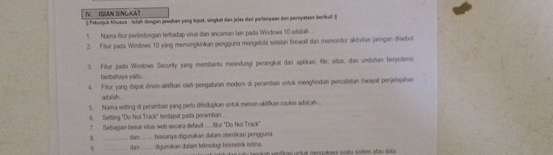 ISIAN SINGKAT 
[| Petunjuk Khusus : İsilah dengan jawaban yang tepat, singkat dan jelas dari pertanyaan dan pernyataan berikut! | 
1. Nama fitur perlindungan terhadap virus dan ancaman lain pada Windows 10 adalah ... 
2. Fitur pada Windows 10 yang memungkinkan pengguna mengelola setelan firewall dan memonitor aktivitas jaringan disebut 
3. Fitur pada Windows Security yang membantu melindungi perangkat dari aplikasi, file, situs, dan unduhan berpotensi 
berbahaya yaitu.. 
4. Fitur yang dapat dinon-aktifkan oleh pengaturan modem di peramban untuk menghindari pencatatan riwayat penjelajahan 
adalah. 
5. Nama setting di peramban yang perlu dihidupkan untuk menon-aktifkan cookie adal;ah... 
6. Setting "Do Not Track" terdapat pada peramban.... 
7. Sebagian besar situs web secara default .....fitur "Do Not Track" 
B. _dan:....... biasanya digunakan dalam olentikasi pengguna 
9 _dan_ digunakan dalam teknologi biometrik retina. 
oka h verifikasi untuk mengakses suatu sistem atau data