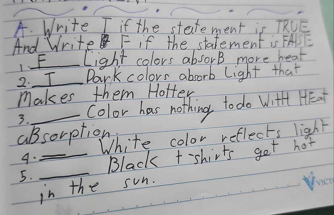 Write I if the statement is TRUE 
And Write F if the statement is FASE 
1 F 
Light colors absorB more hear 
2. I Dark colors absorb light that 
makes them Hotter 
3._ Color has nothing to do With HEat 
absorption 
White color reflects light 
4. 
_Black t-shirts get hot 
5._ 
in the sun.