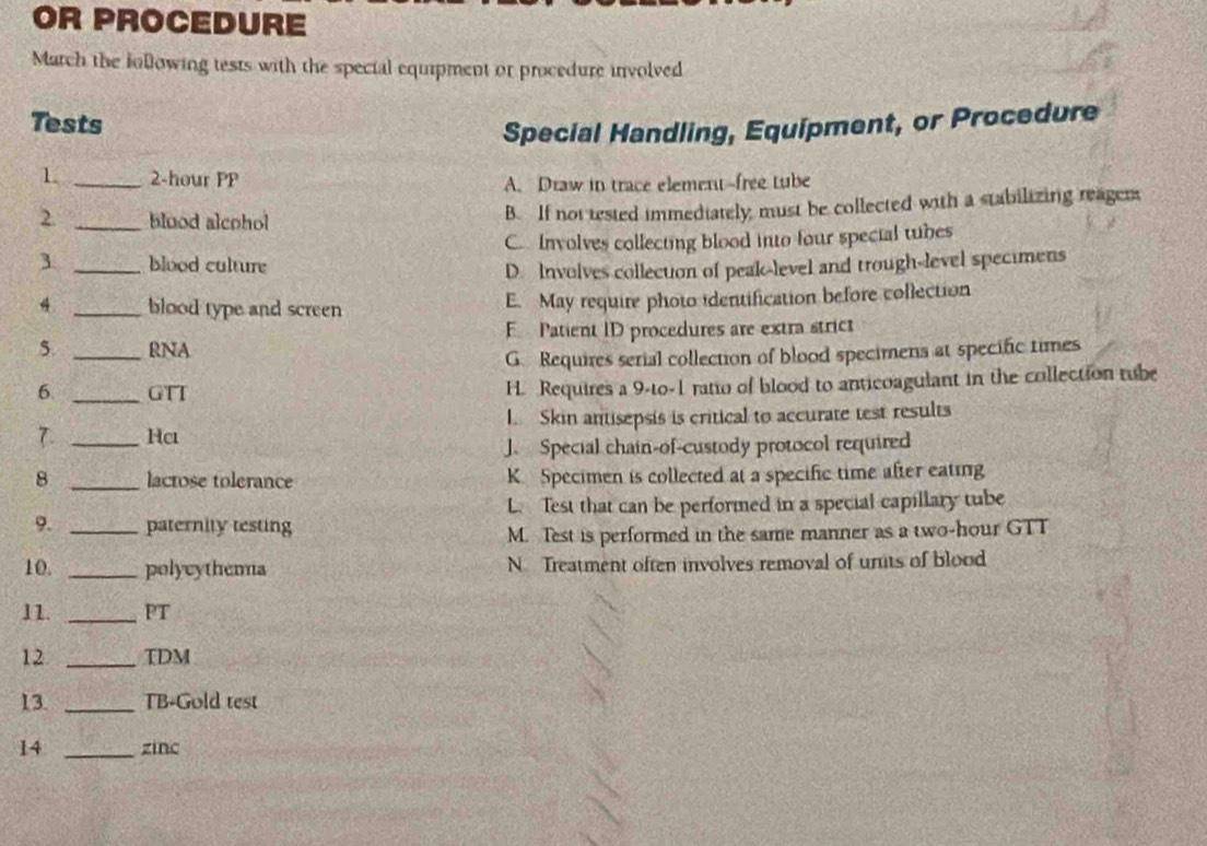 OR PROCEDURE
March the following tests with the special equipment or procedure involved
Tests
Special Handling, Equipment, or Procedure
1. _ 2-hour PP A. Draw in trace element-free tube
2. _bluod alcohol B. If not tested immediately must be collected with a stabilizing reagen
C Involves collecting blood into four special tubes
_blood culture
D. Involves collecton of peak-level and trough-level specimens
4 _blood type and screen E. May require photo identification before collection
5. _RNA E Patient ID procedures are extra strict
G. Requires serial collection of blood specimens at specific times
6 _GTT H. Requires a 9-to- 1 rato of blood to anticoagulant in the collection tube
7. _Hc I. Skin antisepsis is critical to accurate test results
J. Special chain-of-custody protocol required
8 _lactose tolerance K Specimen is collected at a specific time after eating
L. Test that can be performed in a special capillary tube
9. _paternity testing
M. Test is performed in the same manner as a two-hour GTT
10. _polycythema N Treatment often involves removal of units of blood
11. _PT
12 _TDM
13. _TB-Gold test
14 _zinc