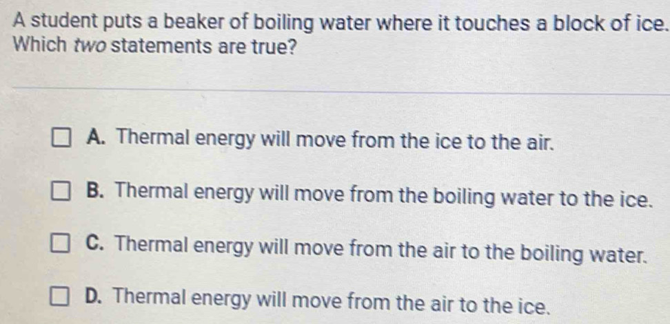 A student puts a beaker of boiling water where it touches a block of ice.
Which two statements are true?
A. Thermal energy will move from the ice to the air.
B. Thermal energy will move from the boiling water to the ice.
C. Thermal energy will move from the air to the boiling water.
D. Thermal energy will move from the air to the ice.