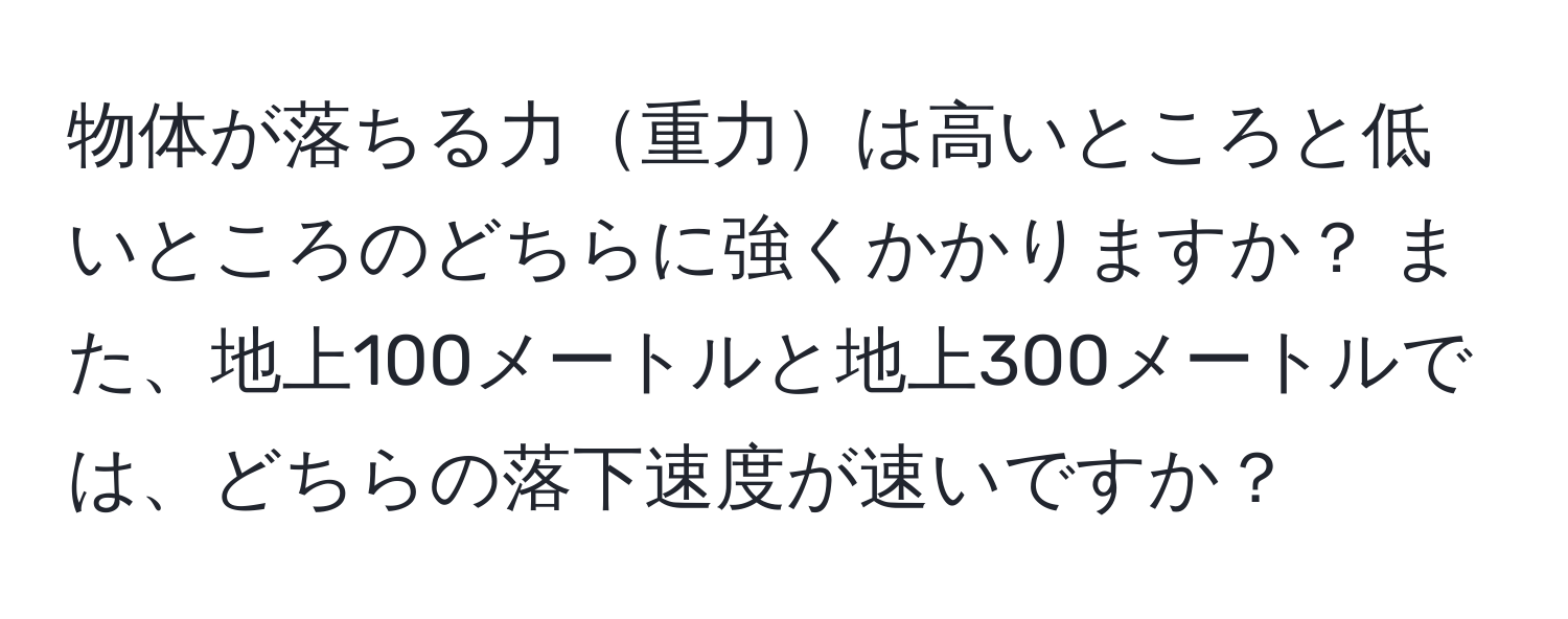 物体が落ちる力重力は高いところと低いところのどちらに強くかかりますか？ また、地上100メートルと地上300メートルでは、どちらの落下速度が速いですか？