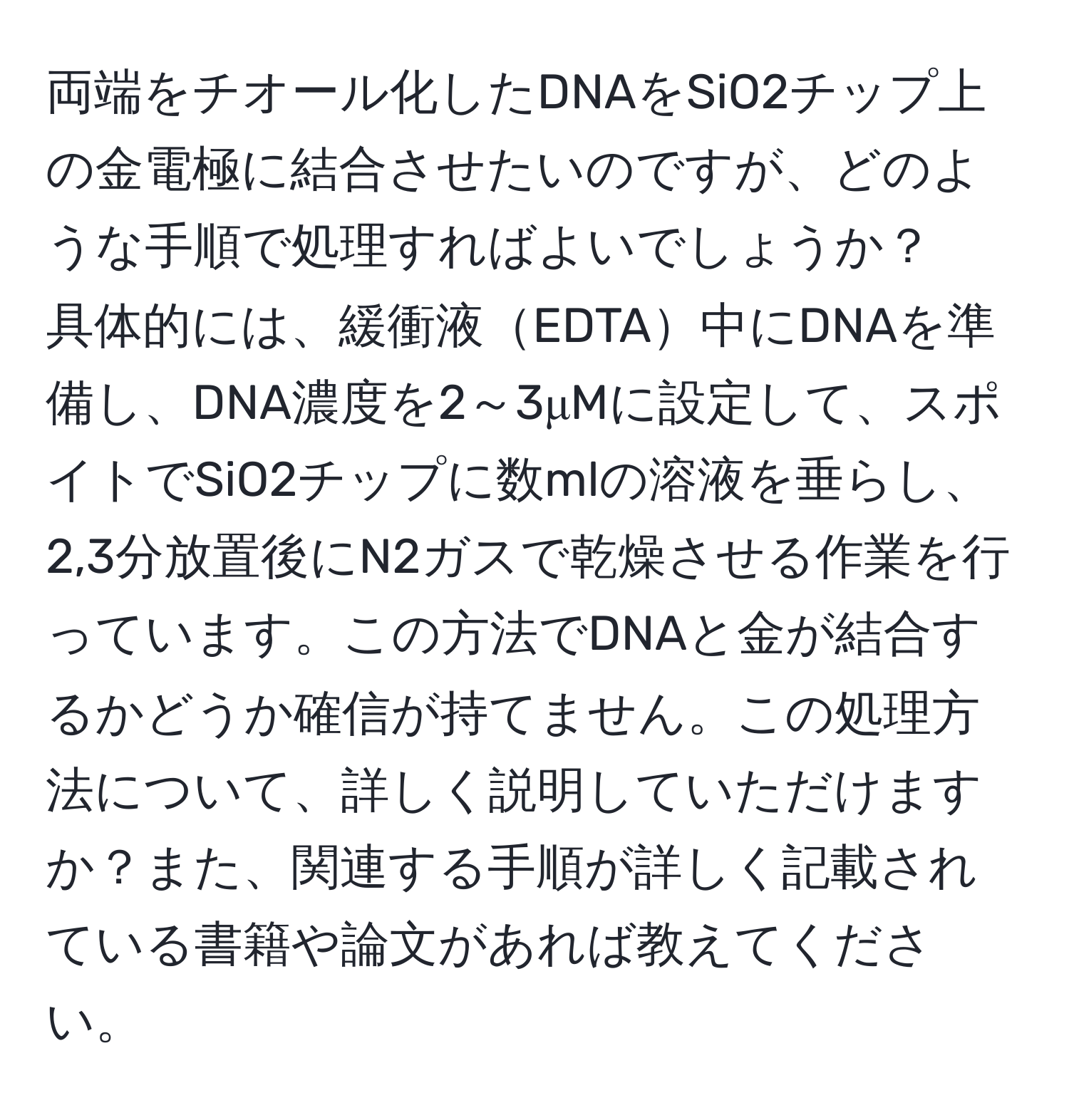 両端をチオール化したDNAをSiO2チップ上の金電極に結合させたいのですが、どのような手順で処理すればよいでしょうか？  
具体的には、緩衝液EDTA中にDNAを準備し、DNA濃度を2～3μMに設定して、スポイトでSiO2チップに数mlの溶液を垂らし、2,3分放置後にN2ガスで乾燥させる作業を行っています。この方法でDNAと金が結合するかどうか確信が持てません。この処理方法について、詳しく説明していただけますか？また、関連する手順が詳しく記載されている書籍や論文があれば教えてください。