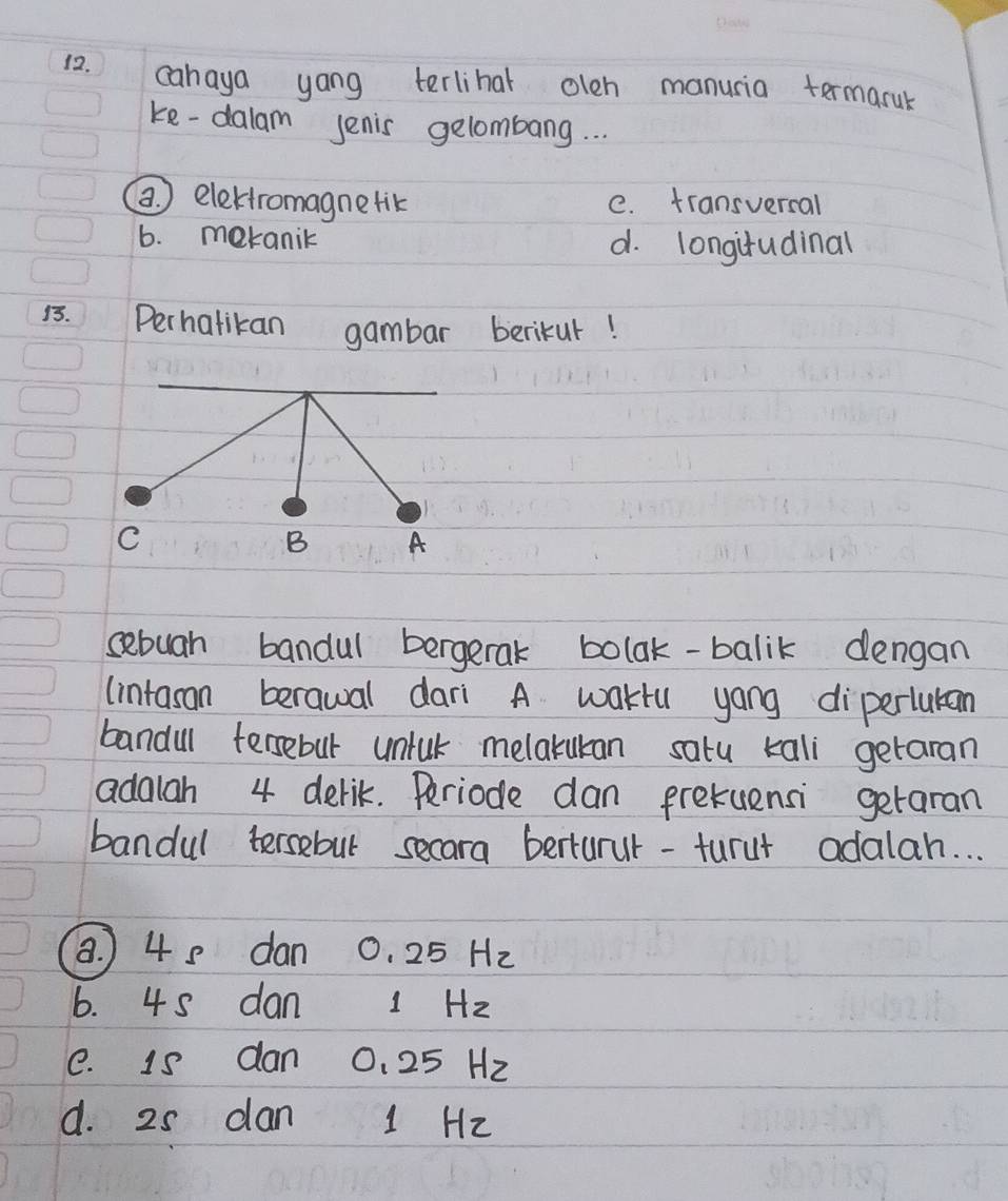 cahaya yong terliha olen manusia termaruk
ke-dalam Jenis gelombang. . .
a ) elektromagnetik e. transvercal
6. mekanik d. longifudinal
15. Perhatikan gambar berikur!
C
B A
sebuah bandul bergeral bolak-balik dengan
(intasan berawal dari A waktu yang diperlutan
bandul fersebut untuk melakukan satu kali getaran
adalah 4 derik. Periode dan prekuensi getaran
bandul tersebut secara berturur-turut adalah. . .
8. ) 4 8 dan 0. 25 H2
6. 45 dan 1 Hz
e. is dan 0. 25 H2
d. 25 dan 1 Hz