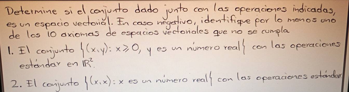 Determine siel conjunto dado jonto con las operaciones indicadas, 
es un espacio vectorid 1. In caso negartivo, identifique por lo menos ond 
de los 10 oxiomas de espacios vectoriales gue no se cumpla 
1. II conjunto  (x,y):x≥slant 0 )yes un numero reall con las operaciones 
estandar en IR^2
2. EI conjunto f(x,x) x es un numero reall con las operaciones estendar