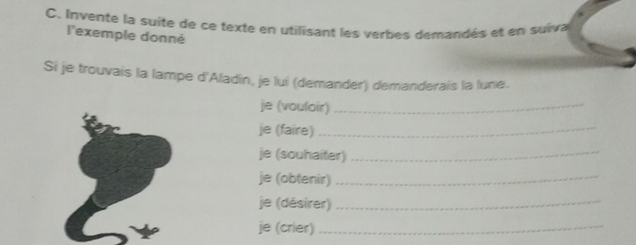 Invente la suite de ce texte en utilisant les verbes demandés et en suiva 
l'exemple donné 
Si je trouvais la lampe d'Aladin, je lui (demander) demanderais la lune. 
je (vouloir)_ 
je (faire)_ 
je (souhaiter)_ 
je (obtenir)_ 
je (désirer)_ 
je (crier)_