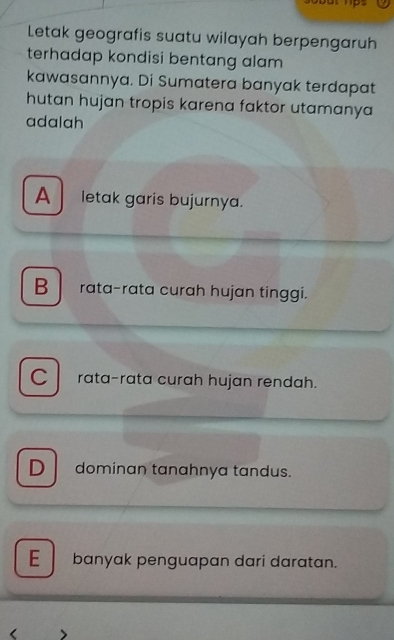 Letak geografis suatu wilayah berpengaruh
terhadap kondisi bentang alam
kawasannya. Di Sumatera banyak terdapat
hutan hujan tropis karena faktor utamanya
adalah
A letak garis bujurnya.
B rata-rata curah hujan tinggi.
C rata-rata curah hujan rendah.
Ddominan tanahnya tandus.
E banyak penguapan dari daratan.