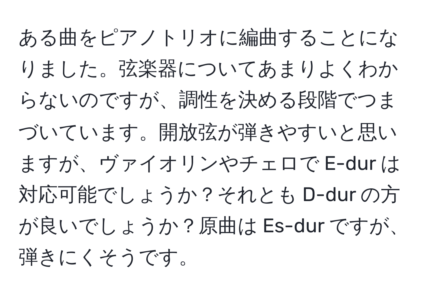 ある曲をピアノトリオに編曲することになりました。弦楽器についてあまりよくわからないのですが、調性を決める段階でつまづいています。開放弦が弾きやすいと思いますが、ヴァイオリンやチェロで E-dur は対応可能でしょうか？それとも D-dur の方が良いでしょうか？原曲は Es-dur ですが、弾きにくそうです。