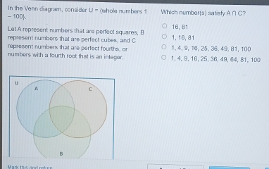 In the Venn diagram, consider U= whole numbers 1 Which number(s) satisfy A∩ C ?
- 100 .
Let A represent numbers that are perfect squares, B 16, 81
represent numbers that are perfect cubes, and C 1, 16, 81
represent numbers that are perfect fourths, or 1, 4, 9, 16, 25, 36, 49, 81, 100
numbers with a fourth root that is an integer. 1, 4, 9, 16, 25, 36, 49, 64, 81, 100
Mark this and ret