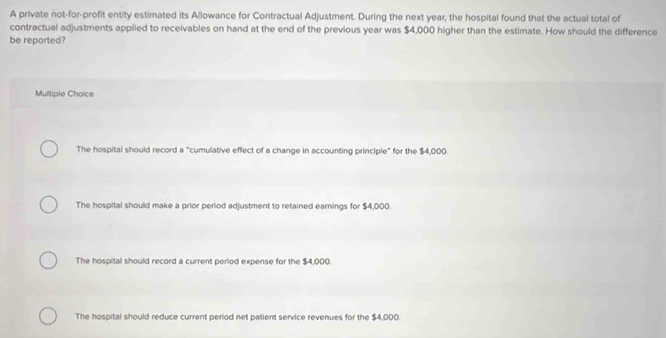 A private not-for-profit entity estimated its Allowance for Contractual Adjustment. During the next year, the hospital found that the actual total of
contractual adjustments applied to receivables on hand at the end of the previous year was $4,000 higher than the estimate. How should the difference
be reported?
Multiple Choice
The hospital should record a "cumulative effect of a change in accounting principle" for the $4,000.
The hospital should make a prior period adjustment to retained earnings for $4,000.
The hospital should record a current period expense for the $4,000.
The hospital should reduce current period net patient service revenues for the $4,000.