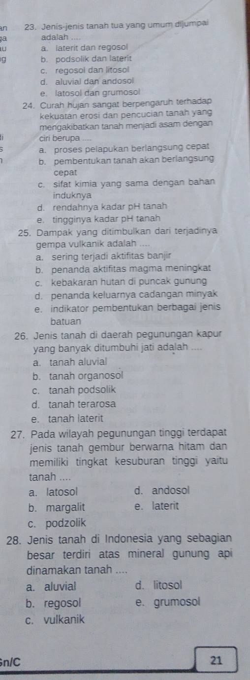 an 23. Jenis-jenis tanah tua yang umum dijumpai
1a adalah
U a. laterit dan regosol
g b. podsolik dan laterit
c. regosol dan litosol
d. aluvial dan andosol
e. latosol dan grumosol
24. Curah hujan sangat berpengaruh terhadap
kekuatan erosi dan pencucian tanah yang
mengakibatkan tanah menjadi asam dengan
ciri berupa
a. proses pelapukan berlangsung cepat
b. pembentukan tanah akan berlangsung
cepat
c. sifat kimia yang sama dengan bahan
induknya
d. rendahnya kadar pH tanah
e. tingginya kadar pH tanah
25. Dampak yang ditimbulkan dari terjadinya
gempa vulkanik adalah
a. sering terjadi aktifitas banjir
b. penanda aktifitas magma meningkat
c. kebakaran hutan di puncak gunung
d. penanda keluarnya cadangan minyak
e. indikator pembentukan berbagai jenis
batuan
26. Jenis tanah di daerah pegunungan kapur
yang banyak ditumbuhi jati adalah ....
a. tanah aluvial
b. tanah organosol
c. tanah podsolik
d.  tanah terarosa
e. tanah laterit
27. Pada wilayah pegunungan tinggi terdapat
jenis tanah gembur berwarna hitam dan 
memiliki tingkat kesuburan tinggi yaitu
tanah ....
a. latosol d. andosol
b. margalit e. laterit
c. podzolik
28. Jenis tanah di Indonesia yang sebagian
besar terdiri atas mineral gunung api
dinamakan tanah ....
a. aluvial d. litosol
b. regosol e. grumosol
c. vulkanik
n/C 21