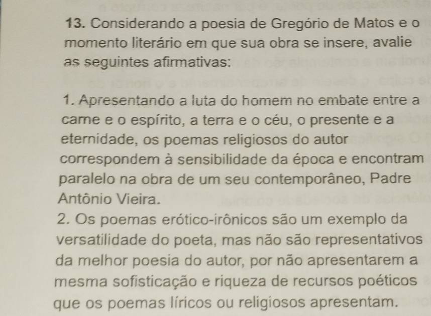 Considerando a poesia de Gregório de Matos e o 
momento literário em que sua obra se insere, avalie 
as seguintes afirmativas: 
1. Apresentando a luta do homem no embate entre a 
came e o espírito, a terra e o céu, o presente e a 
eternidade, os poemas religiosos do autor 
correspondem à sensibilidade da época e encontram 
paralelo na obra de um seu contemporâneo, Padre 
Antônio Vieira. 
2. Os poemas erótico-irônicos são um exemplo da 
versatilidade do poeta, mas não são representativos 
da melhor poesia do autor, por não apresentarem a 
mesma sofisticação e riqueza de recursos poéticos 
que os poemas líricos ou religiosos apresentam.