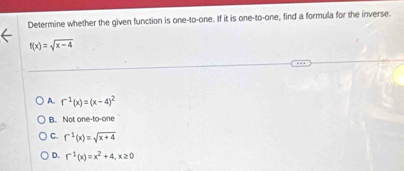 Determine whether the given function is one-to-one. If it is one-to-one, find a formula for the inverse.
f(x)=sqrt(x-4)
A. f^(-1)(x)=(x-4)^2
B. Not one-to-one
C. f^(-1)(x)=sqrt(x+4)
D. f^(-1)(x)=x^2+4, x≥ 0