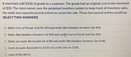 A merchant sold $100 of goods to a customer. The goods had an original cost to the merchant
of $30. The store owner uses the perpetual inventory system to keep track of inventory sales.
He made two separate journal entries to record the sale. Those two journal entries would be:
SELECT TWO ANSWERS!
Debit Cost of Goods Sold for $30 and credit Merchandise Inventory for $30.
Debit Merchandise Inventory for $30 and credit Cost of Goods Sold for $30.
Debit Accounts Receivable for $100 and credit Merchandise Inventory for $100.
Debit Accounts Receivable for $100 and credit Sales for $100.
none of the above