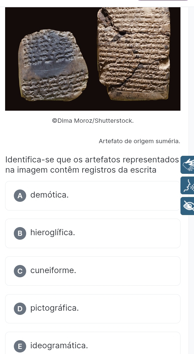 Dima Moroz/Shutterstock.
Artefato de origem suméria.
Identifica-se que os artefatos representados
na imagem contêm registros da escrita
A demótica.
B) hieroglífica.
C cuneiforme.
D pictográfica.
E ideogramática.