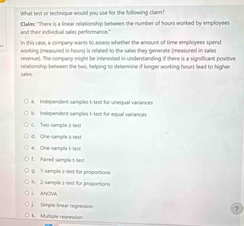 What test or technique would you use for the following claim?
Claim: "There is a linear relationship between the number of hours worked by employees
and their individual sales performance."
n In this case, a company wants to assess whether the amount of time employees spend
working (measured in hours) is related to the sales they generate (measured in sales
revenue). The company might be interested in understanding if there is a significant positive
relationship between the two, helping to determine if longer working hours lead to higher
sales.
a. Independent samples t-test for unequal variances
b. Independent samples t-test for equal variances
c. Two-sample z-test
d. One-sample z-test
e. One-sample t-test
f. Paired sample t-test
g. 1-sample z-test for proportions
h. 2 -sample z-test for proportions
i. ANOVA
j. Simple linear regression
?
k. Multiple regression