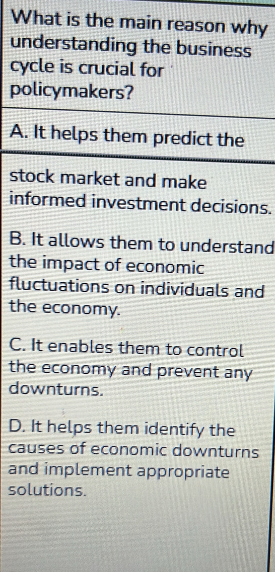 What is the main reason why
understanding the business
cycle is crucial for
policymakers?
A. It helps them predict the
stock market and make
informed investment decisions.
B. It allows them to understand
the impact of economic
fluctuations on individuals and
the economy.
C. It enables them to control
the economy and prevent any
downturns.
D. It helps them identify the
causes of economic downturns
and implement appropriate
solutions.