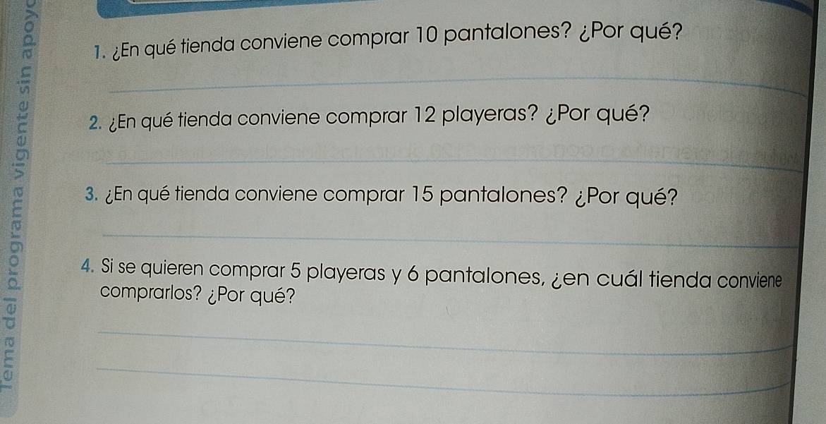 ¿En qué tienda conviene comprar 10 pantalones? ¿Por qué? 
_ 
2. ¿En qué tienda conviene comprar 12 playeras? ¿Por qué? 
_ 
3. ¿En qué tienda conviene comprar 15 pantalones? ¿Por qué? 
_ 
4. Si se quieren comprar 5 playeras y 6 pantalones, ¿en cuál tienda conviene 
comprarlos? ¿Por qué? 
_ 
_