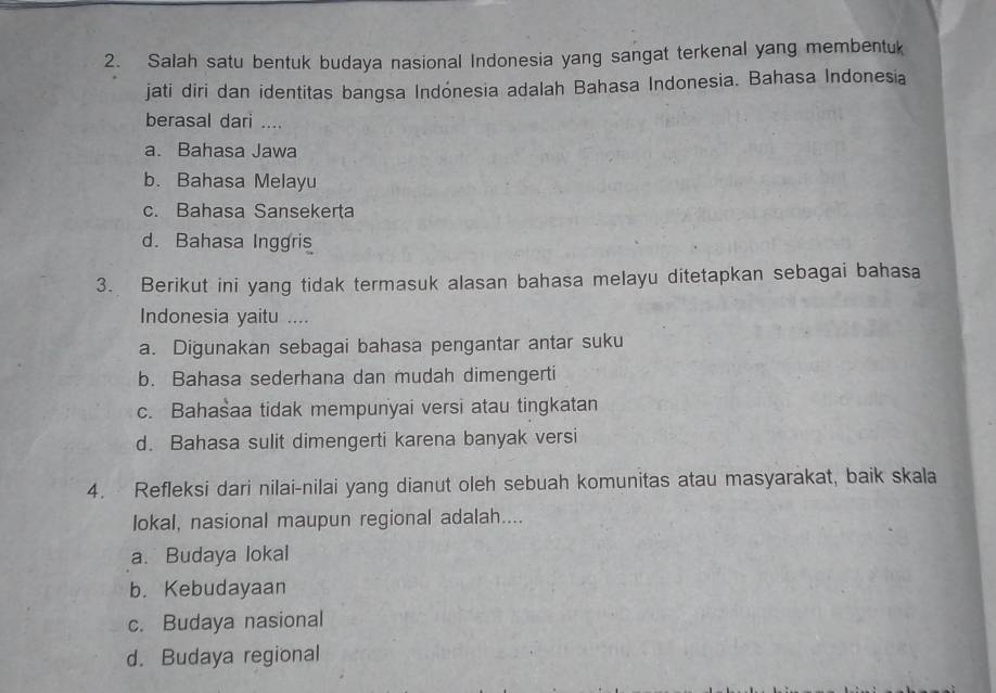 Salah satu bentuk budaya nasional Indonesia yang sangat terkenal yang membentuk
jati diri dan identitas bangsa Indónesia adalah Bahasa Indonesia. Bahasa Indonesia
berasal dari ....
a. Bahasa Jawa
b. Bahasa Melayu
c. Bahasa Sansekerta
d. Bahasa Inggris
3. Berikut ini yang tidak termasuk alasan bahasa melayu ditetapkan sebagai bahasa
Indonesia yaitu ....
a. Digunakan sebagai bahasa pengantar antar suku
b. Bahasa sederhana dan mudah dimengerti
c. Bahašaa tidak mempunyai versi atau tingkatan
d. Bahasa sulit dimengerti karena banyak versi
4. Refleksi dari nilai-nilai yang dianut oleh sebuah komunitas atau masyarakat, baik skala
lokal, nasional maupun regional adalah....
a. Budaya lokal
b. Kebudayaan
c. Budaya nasional
d. Budaya regional