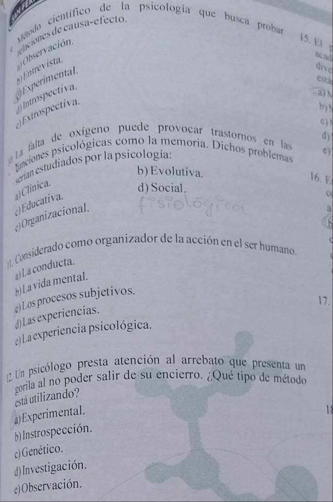 Método científico de la psicología que busca probar
elaciones de causa-efect 
acad
() Entrevista. Observación
15. El 
xperimental 
dive
está
a) N
() Introspectiva..) Extrospectiva.
b ) 
c ) !
La falta de oxígeno puede provocar trastornos en las d)
funciones psicológicas como la memoría. Dichos problemas e)
serian estudiados por la psicología:
b) Evolutiva.
c)Educativa. a) Clínica.
I6. E
d) Social.
C
e) Organizacional.
a
1]. Considerado como organizador de la acción en el ser humano.
a) La conducta.
b) La vida mental.
c)Los procesos subjetivos.
17.
d)Las experiencias.
e) La experiencia psicológica.
Un psicólogo presta atención al arrebato que presenta un
zorila al no poder salir de su encierro. ¿Qué tipo de método
está utilizando?
a)Experimental.

b) Instrospección.
c) Genético.
d) Investigación.
e)Observación.