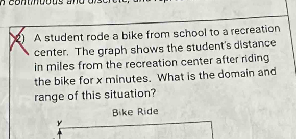 contndous e 
2) A student rode a bike from school to a recreation 
center. The graph shows the student's distance 
in miles from the recreation center after riding 
the bike for x minutes. What is the domain and 
range of this situation? 
Bike Ride
y