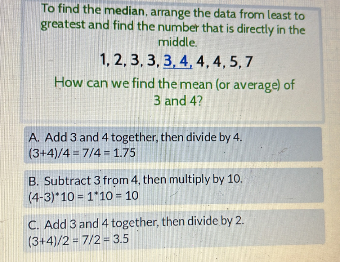 To find the median, arrange the data from least to
greatest and find the number that is directly in the
middle.
1, 2, 3, 3, 3, 4, 4, 4, 5, 7
How can we find the mean (or average) of
3 and 4?
A. Add 3 and 4 together, then divide by 4.
(3+4)/4=7/4=1.75
B. Subtract 3 frọm 4, then multiply by 10.
(4-3)^*10*10=10
C. Add 3 and 4 together, then divide by 2.
(3+4)/2=7/2=3.5