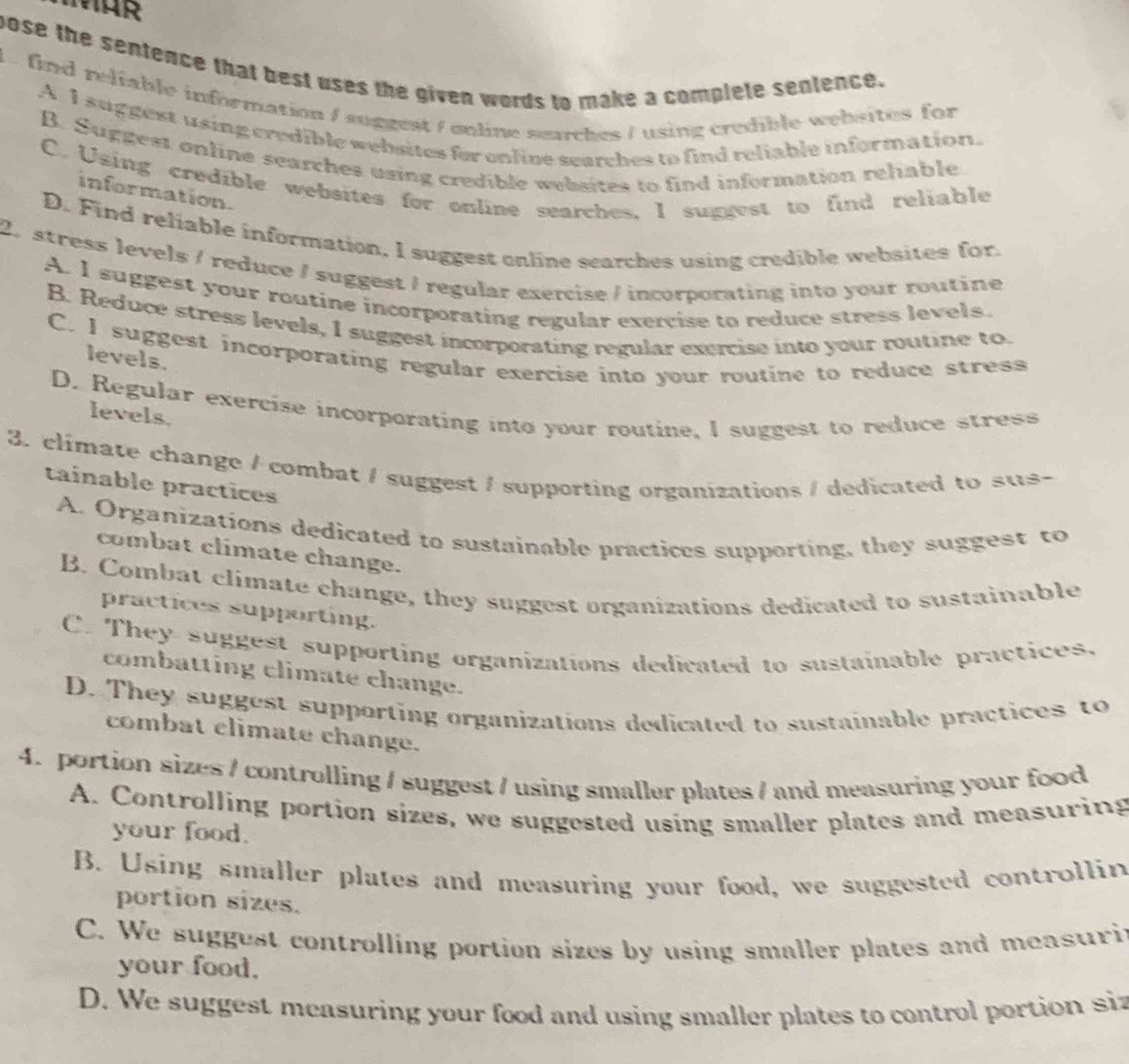 pose the sentence that best uses the given words to make a complete sentence.
L find relfable information / suggest / online searches / using credible websites for
A. I suggest using credible websites for enline searches to find reliable infor mation.
B. Suggest online searches using credible websites to find information rehable
C. Using credible websites for online searches, I suggest to find reliable
information.
D. Find reliable information, I suggest enline searches using credible websites for.
2. stress levels / reduce / suggest / regular exercise / incorporating into your routine
A. I suggest your routine incorporating regular exercise to reduce stress levels.
B. Reduce stress levels, I suggest incorporating regular exercise into your routine to.
C. I suggest incorporating regular exercise into your routine to reduce stress
levels.
D. Regular exercise incorporating into your routine, I suggest to reduce stress
levels.
3. climate change / combat / suggest / supporting organizations / dedicated to sus-
taínable practices
A. Organizations dedicated to sustainable practices supporting, they suggest to
combat climate change.
B. Combat climate change, they suggest organizations dedicated to sustainable
practices supporting.
C. They suggest supporting organizations dedicated to sustainable practices,
combatting climate change.
D. They suggest supporting organizations dedicated to sustainable practices to
combat climate change.
4.portion sizes / controlling / suggest / using smaller plates / and measuring your food
A. Controlling portion sizes, we suggested using smaller plates and measuring
your food.
B. Using smaller plates and measuring your food, we suggested controllin
portion sizes.
C. We suggest controlling portion sizes by using smaller plates and measuriy
your food.
D. We suggest measuring your food and using smaller plates to control portion siz