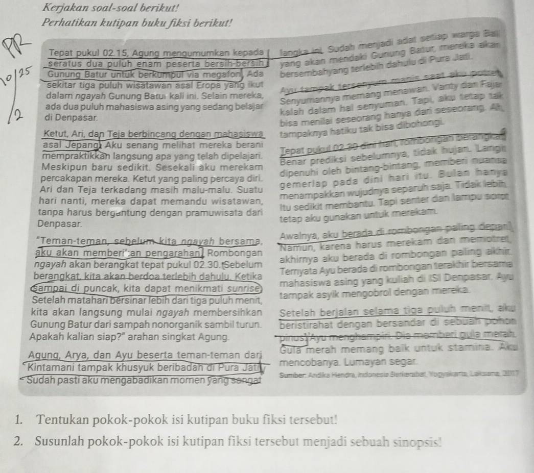 Kerjakan soal-soal berikut!
Perhatikan kutipan buku fiksi berikut!
Tepat pukul 02.15, Agung mengumumkan kepada langka in). Sudah menjadi adat setiap warga Baj
seratus dua pulüh enam peserta bersih-bersin yang akan mendaki Gurung Batur, mereka akan
Gunung Batur untük berkumpul via megafon, Ada bersembahyang terlebih dahulu di Pura Jati.
Ayu tampak tersenyum manis seət aku potren
sekitar tiga puluh wisatawan asal Eropa yang ikut
Senyumannya memang menawan. Vanty dan Fajar
dalam ngayah Gunung Batui kali ini. Selain mereka,
ada dua puluh mahasiswa asing yang sedang belajar
kalah dalam hal senyuman. Tapi, aku tetap tak
di Denpasar.
bisa menilai seseorang hanya dari seseorang. Ah
Ketut, Ari, dan Teja berbincang dengan mahaşiswa tampaknya hatiku tak bisa dibohongi.
asal Jepang Aku senang melihat mereka berani
Tepat pukul 02.30 dini frarl, romborgan berangkat
Benar prediksi sebelumnya, tidak hujan. Langi
mempraktikkan langsung apa yang telah dipelajan.
dipenuhi oleh bintang-bintang, memberi nuansa
Meskipun baru sedikit. Sesekali aku merekam
percakapan mereka. Ketut yang paling percaya diri.
menampakkan wujudnya separuh saja. Tidak lebih
Ari dan Teja terkadang masih malu-malu. Suatu
gemerlap pada dini hari itu. Bulan hanya
hari nanti, mereka dapat memandu wisatawan,
Itu sedikit membantu. Tapi senter dan lampu sor
tanpa harus bergantung dengan pramuwisata dari
tetap aku gunakan untuk merekam.
Denpasar.
"Teman-teman, sebelum kita ngavah bersama, Awalnya, aku berada di rombongan paling depar)
aku akan memberi':an pengarahan Rombongan Namün, karena harus merekam dan memotre
ngayah akan berangkat tepat pukul 02.30. Sebelum akhirya aku berada di rombongan paling akhir.
berangkat, kita akan berdoa terlebih dahulu, Ketika Terrıyata Ayu berada di rombongan terakhir bersama
Şampai di puncak, kɨta dapat menikmati sunrise mahasiswa asing yang kuliah di ISI Denpasar. Ayu
Setelah matahari bersinar lebih dari tiga puluh menit, tampak asyik mengobrol dengan mereka.
kita akan langsung mulai ngayah membersihkan Setelah berjalan selama tiga puluh menit, aku
Gunung Batur dari sampah nonorganik sambil turun. beristirahat dengan bersandar di sebuāh pohon
Apakah kalian siap?" arahan singkat Agung. pinus 'yu menghampiri. Dia mamberi guía merah
Agung, Arya, dan Ayu beserta teman-teman dari Gula merah memang baïk untuk stamina. Aku
* Kintamani tampak khusyuk beribadah di Pura Játi mencobanya. Lumayan segar.
Sudah pasti aku mengabadikan momen yang sanga!  Sumber: Andíka Hendra, Indonesia Berkerabat, Yogyakarta, Laksena, 2017
1. Tentukan pokok-pokok isi kutipan buku fiksi tersebut!
2. Susunlah pokok-pokok isi kutipan fiksi tersebut menjadi sebuah sinopsis!