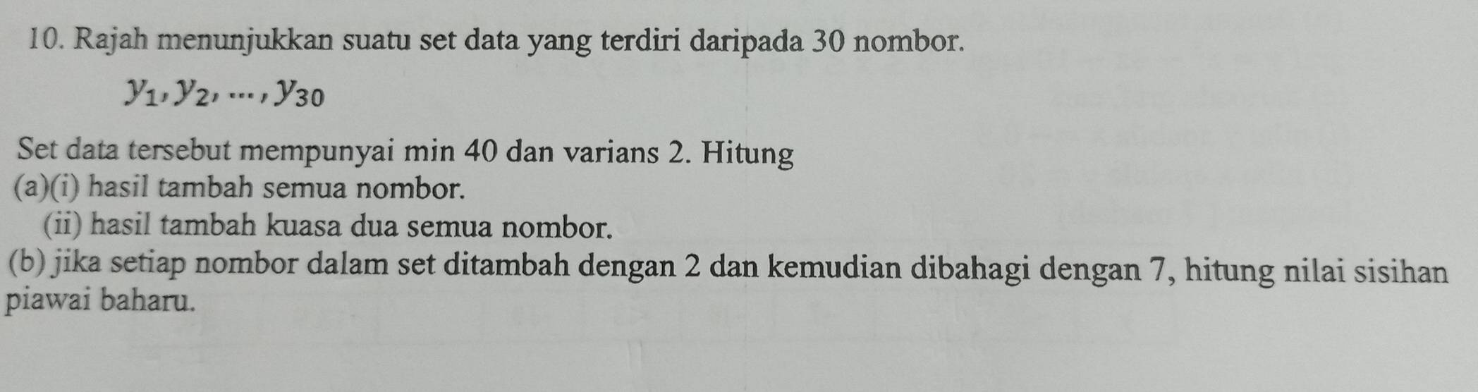 Rajah menunjukkan suatu set data yang terdiri daripada 30 nombor.
y_1, y_2,..., y_30
Set data tersebut mempunyai min 40 dan varians 2. Hitung 
(a)(i) hasil tambah semua nombor. 
(ii) hasil tambah kuasa dua semua nombor. 
(b) jika setiap nombor dalam set ditambah dengan 2 dan kemudian dibahagi dengan 7, hitung nilai sisihan 
piawai baharu.