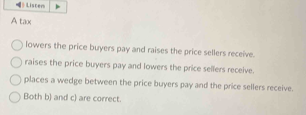 Listen
A tax
lowers the price buyers pay and raises the price sellers receive.
raises the price buyers pay and lowers the price sellers receive.
places a wedge between the price buyers pay and the price sellers receive.
Both b) and c) are correct.