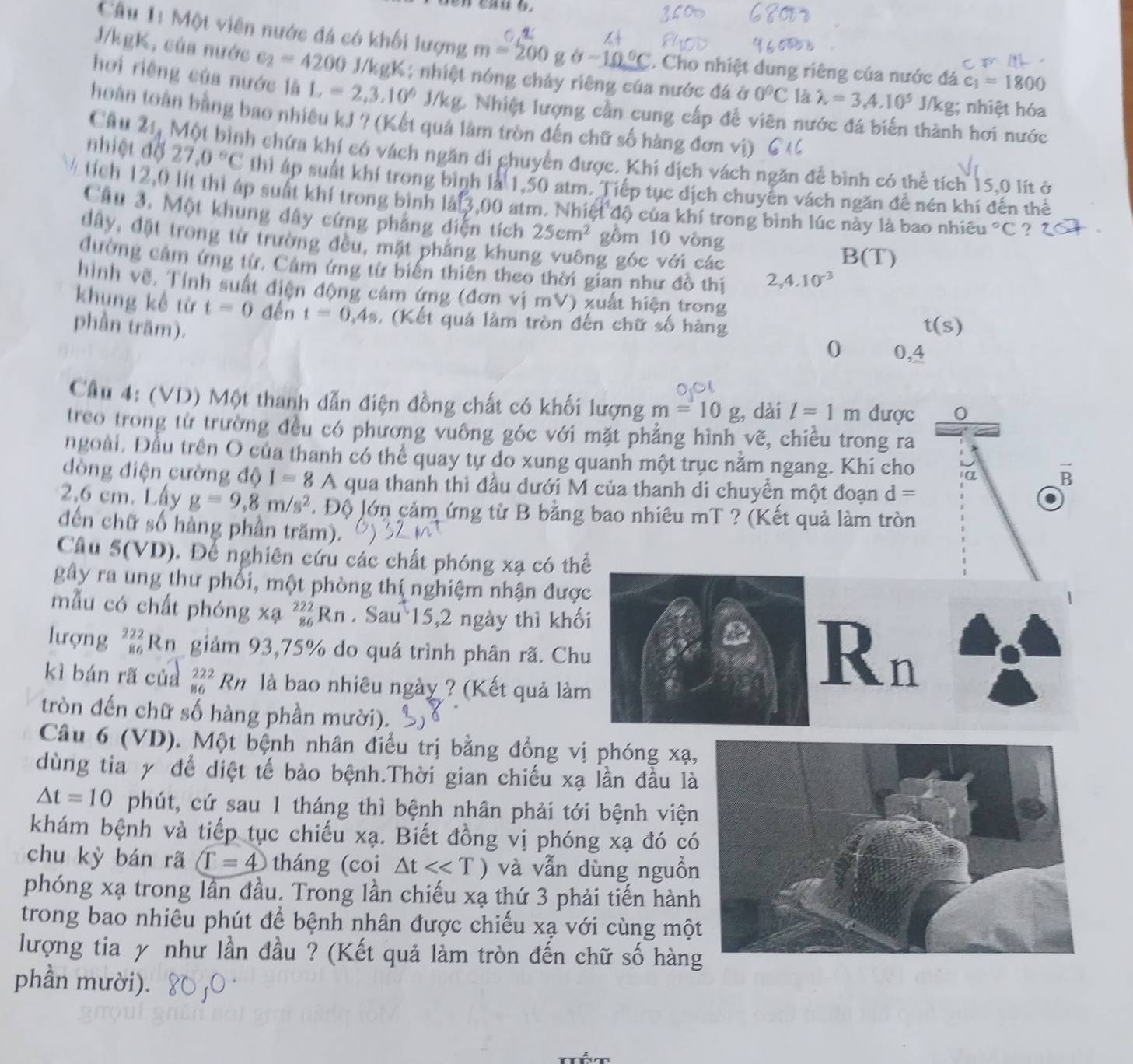 Một viên nước đá có khối lượng m=200gθ -10°C. Cho nhiệt dung riêng của nước đá c_1=1800
J/kgK, của nước e_2=4200 J/kgK; nhiệt nóng cháy riêng của nước đá ở 0°C là lambda =3,4.10^5 J/kg; nhiệt hóa
hơi riêng của nước là L=2,3.10^6 J/kg. Nhiệt lượng cần cung cấp đề viên nước đá biến thành hơi nước
hoàn toàn bằng bao nhiêu kJ ? (Kết quả làm tròn đến chữ số hàng đơn vị)
Cầu 21, Một bình chứa khí có vách ngăn di ghuyễn được. Khi dịch vách ngăn để bình có thể tích 15.0 lít ở
nhiệt độ 27.0°C thì áp suất khí trong bình là 1,50 atm. Tiếp tục dịch chuyển vách ngăn đề nén khí đến thể
½  tích 12,0 lít thì áp suất khí trong bình làt 3,00 atm. Nhiệt độ của khí trong bình lúc này là bao nhiều 1°C ? ?
Câu 3. Một khung dây cứng phảng diện tích 25cm^2 gồm 10 vòng
đây, đặt trong từ trường đều, mặt phẳng khung vuông góc với các
B(T)
đường cảm ứng từ, Cảm ứng từ biến thiên theo thời gian như đồ thị 2,4.10^(-3)
hình về, Tính suất điện động cảm ứng (đơn vị mV) xuất hiện trong
khụng kế từ t=0 đến t=0,4s , (Kết quả làm tròn đến chữ số hàng
phần trăm). t(s)
0 0,4
Cầu 4: (VD) Một thanh dẫn điện đồng chất có khối lượng m=10g , dài l=1m được 0
treo trong từ trường đều có phương vuông góc với mặt phẳng hình vẽ, chiều trong ra
ngoài, Đầu trên O của thanh có thể quay tự do xung quanh một trục nằm ngang. Khi cho 1α 1) B
dòng điện cường độ I=8A qua thanh thì đầu dưới M của thanh di chuyền một đoạn d=
2,6 cm. Lấy g=9,8m/s^2 * Độ lớn cảm ứng từ B bằng bao nhiêu mT ? (Kết quả làm tròn
đến chữ số hàng phần trăm).
Cầu 5(VD). Để nghiên cứu các chất phóng xạ có thể
gây ra ung thư phối, một phòng thí nghiệm nhận được
mẫu có chất phóng xạ _(86)^(222)Rn Sau 15,2 ngày thì khối
lượng _(86)^(222)Rn giảm 93,75% do quá trình phân rã. Chu
kì bán rã của _(86)^(222)Rn là bao nhiêu ngày ? (Kết quả làm
Rn
tròn đến chữ số hàng phần mười).
Câu 6 (VD). Một bệnh nhân điều trị bằng đồng vị phóng xạ
dùng tia y để diệt tế bào bệnh.Thời gian chiếu xạ lần đầu là
△ t=10 phút, cứ sau 1 tháng thì bệnh nhân phải tới bệnh viện
khám bệnh và tiếp tục chiếu xạ. Biết đồng vị phóng xạ đó có
chu kỳ bán rã T=4 tháng (coi △ tll và vẫn dùng nguồn
phóng xạ trong lần đầu. Trong lần chiếu xạ thứ 3 phải tiến hành
trong bao nhiêu phút để bệnh nhân được chiếu xạ với cùng mộ
lượng tia y như lần đầu ? (Kết quả làm tròn đến chữ số hàn
phần mười).