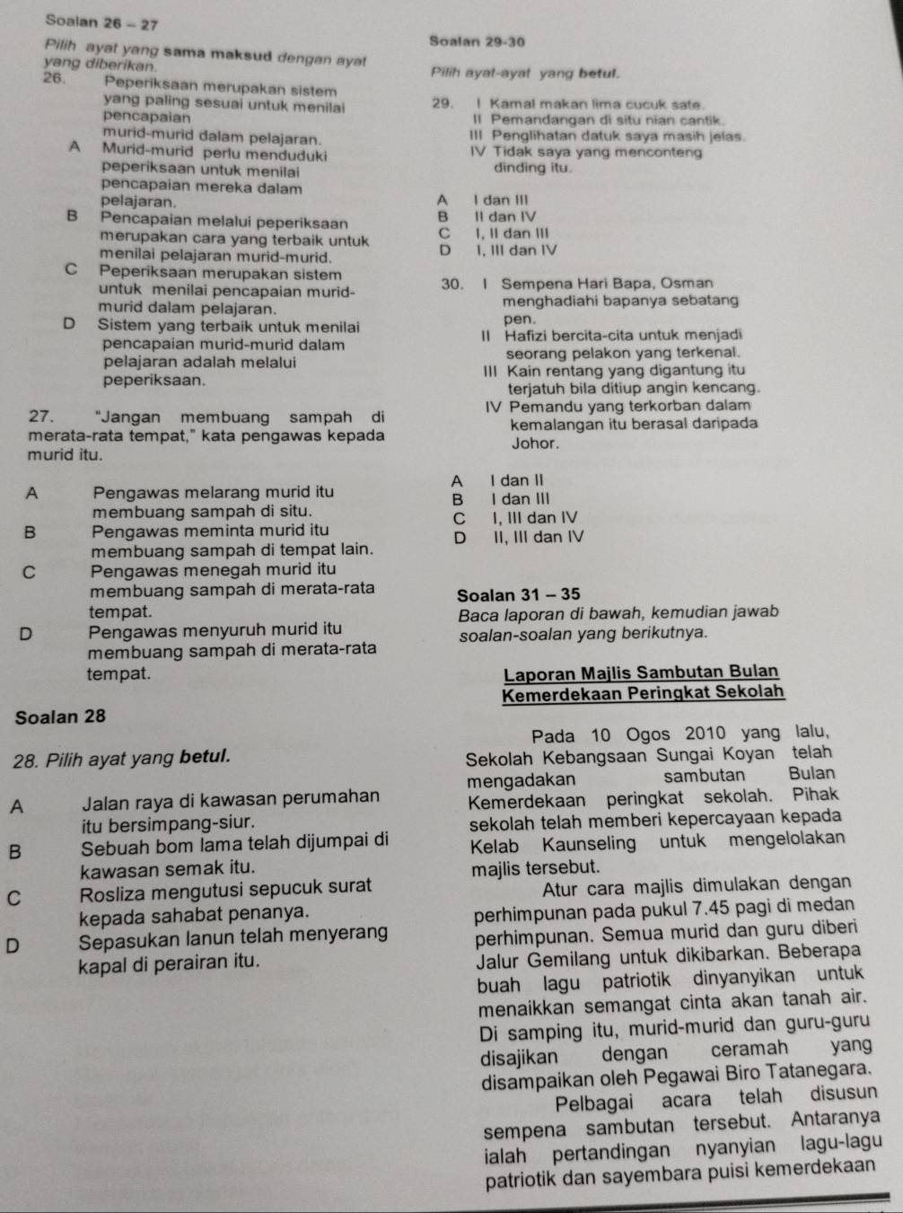 Soalan 26 - 27
Soalan 29-30
Pilih ayat yang sama maksud dengan ayat
yang diberikan. Pilih ayal-ayal yang betul.
26. Peperiksaan merupakan sistem
yang paling sesuai untuk menilai 29. I Kamal makan lima cucuk sate.
pencapaian II Pemandangan di situ nian cantik.
murid-murid dalam pelajaran. III Penglihatan datuk saya masih jelas.
A Murid-murid perlu menduduki IV Tidak saya yang menconteng
peperiksaan untuk menilai
dinding itu.
pencapaian mereka dalam
pelajaran. A I dan III
B Pencapaian melalui peperiksaan B II dan IV
merupakan cara yang terbaik untuk C I, II dan III
menilai pelajaran murid-murid. D 1, III dan IV
C Peperiksaan merupakan sistem
untuk menilai pencapaian murid- 30. I Sempena Hari Bapa, Osman
murid dalam pelajaran. menghadiahi bapanya sebatang
pen.
D Sistem yang terbaik untuk menilai II Hafizi bercita-cita untuk menjadi
pencapaian murid-murid dalam
pelajaran adalah melalui seorang pelakon yang terkenal.
peperiksaan. III Kain rentang yang digantung itu
terjatuh bila ditiup angin kencang.
27. "Jangan membuang sampah di IV Pemandu yang terkorban dalam
kemalangan itu berasal daripada
merata-rata tempat," kata pengawas kepada Johor.
murid itu.
A I dan II
A Pengawas melarang murid itu B I dan III
membuang sampah di situ. C I, III dan IV
B Pengawas meminta murid itu D II, III dan IV
membuang sampah di tempat lain.
C Pengawas menegah murid itu
membuang sampah di merata-rata Soalan 31 - 35
tempat. Baca laporan di bawah, kemudian jawab
D Pengawas menyuruh murid itu
membuang sampah di merata-rata soalan-soalan yang berikutnya.
tempat. Laporan Majlis Sambutan Bulan
Kemerdekaan Peringkat Sekolah
Soalan 28
Pada 10 Ogos 2010 yang lalu,
28. Pilih ayat yang betul. Sekolah Kebangsaan Sungai Koyan telah
A Jalan raya di kawasan perumahan mengadakan sambutan Bulan
Kemerdekaan peringkat sekolah. Pihak
itu bersimpang-siur. sekolah telah memberi kepercayaan kepada
B Sebuah bom lama telah dijumpai di Kelab Kaunseling untuk mengelolakan
kawasan semak itu.
majlis tersebut.
C Rosliza mengutusi sepucuk surat Atur cara majlis dimulakan dengan
kepada sahabat penanya.
perhimpunan pada pukul 7.45 pagi di medan
D Sepasukan lanun telah menyerang perhimpunan. Semua murid dan guru diberi
kapal di perairan itu. Jalur Gemilang untuk dikibarkan. Beberapa
buah lagu patriotik dinyanyikan untuk 
menaikkan semangat cinta akan tanah air.
Di samping itu, murid-murid dan guru-guru
disajikan  dengan   ceramah yang
disampaikan oleh Pegawai Biro Tatanegara.
Pelbagai acara telah disusun
sempena sambutan tersebut. Antaranya
ialah pertandingan nyanyian lagu-lagu
patriotik dan sayembara puisi kemerdekaan