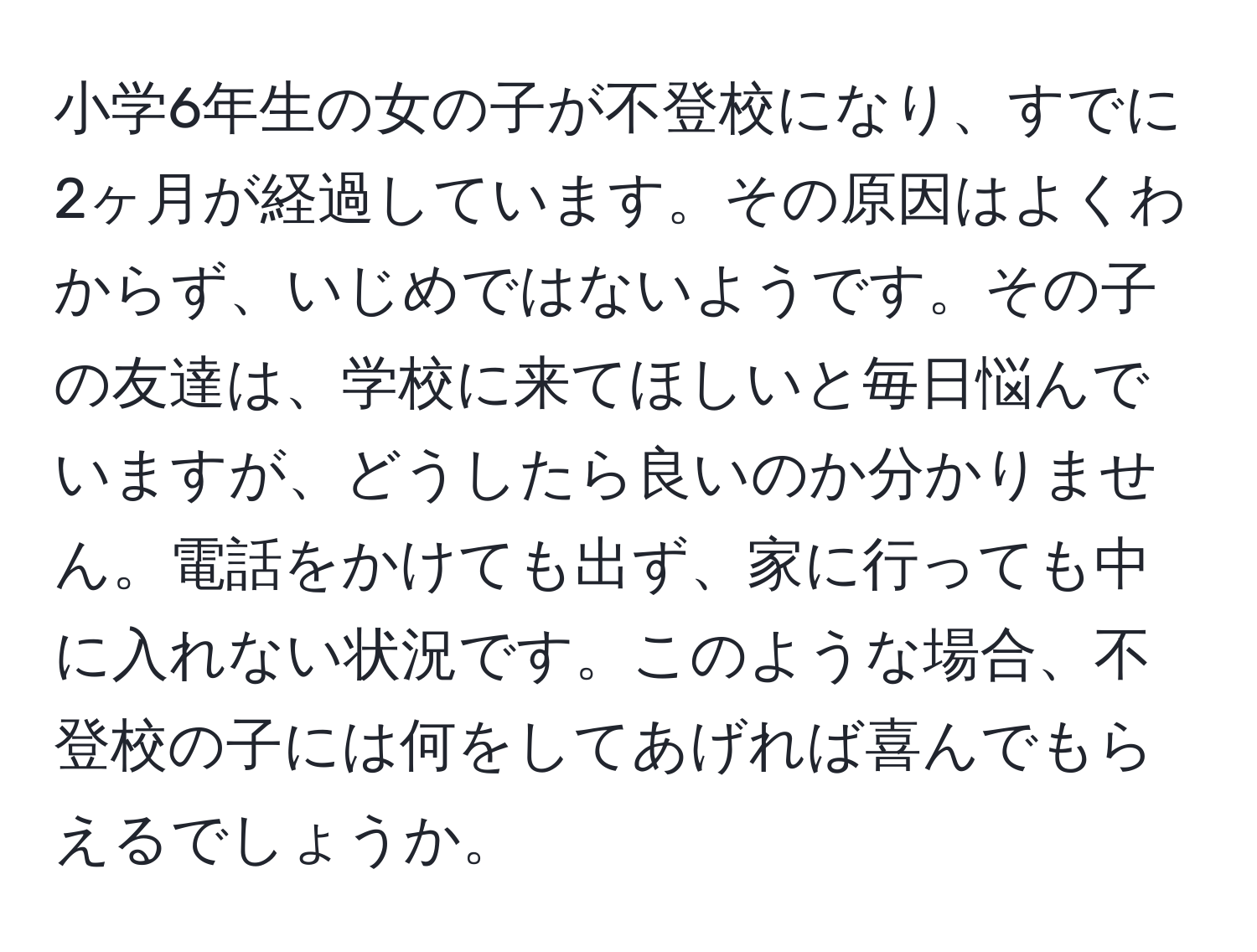 小学6年生の女の子が不登校になり、すでに2ヶ月が経過しています。その原因はよくわからず、いじめではないようです。その子の友達は、学校に来てほしいと毎日悩んでいますが、どうしたら良いのか分かりません。電話をかけても出ず、家に行っても中に入れない状況です。このような場合、不登校の子には何をしてあげれば喜んでもらえるでしょうか。